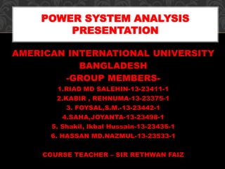 AMERICAN INTERNATIONAL UNIVERSITY
BANGLADESH
-GROUP MEMBERS-
1.RIAD MD SALEHIN-13-23411-1
2.KABIR , REHNUMA-13-23375-1
3. FOYSAL,S.M.-13-23442-1
4.SAHA,JOYANTA-13-23498-1
5. Shakil, Ikbal Hussain-13-23435-1
6. HASSAN MD.NAZMUL-13-23533-1
COURSE TEACHER – SIR RETHWAN FAIZ
POWER SYSTEM ANALYSIS
PRESENTATION
 