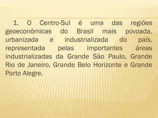 1. O Centro-Sul é uma das regiões
geoeconômicas do Brasil mais povoada,
urbanizada     e    industrializada   do  país,
representada      pelas     importantes  áreas
industrializadas da Grande São Paulo, Grande
Rio de Janeiro, Grande Belo Horizonte e Grande
Porto Alegre.
 