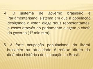 4.      O sistema de governo brasileiro é
     Parlamentarismo: sistema em que a população
     designada a votar, elege seus representantes,
     e esses através do parlamento elegem o chefe
     do governo (1º ministro).

5. A forte ocupação populacional do litoral
  brasileiro na atualidade é reflexo direto da
  dinâmica histórica de ocupação no Brasil.
 