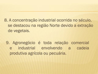 8. A concentração industrial ocorrida no século,
  se destacou na região Norte devido a extração
  de vegetais.

9. Agronegócio é toda relação comercial
  e industrial envolvendo a cadeia
  produtiva agrícola ou pecuária.
 