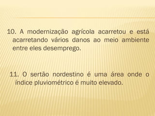 10. A modernização agrícola acarretou e está
 acarretando vários danos ao meio ambiente
 entre eles desemprego.


11. O sertão nordestino é uma área onde o
 índice pluviométrico é muito elevado.
 