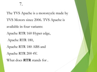 7.
The TVS Apache is a motorcycle made by
TVS Motors since 2006. TVS Apache is
available in four variants:
Apache RTR 160 Hyper edge,
Apache RTR 180,
Apache RTR 180 ABS and
Apache RTR 200 4V.
What does RTR stands for .
 