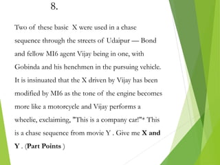 8.
Two of these basic X were used in a chase
sequence through the streets of Udaipur — Bond
and fellow MI6 agent Vijay being in one, with
Gobinda and his henchmen in the pursuing vehicle.
It is insinuated that the X driven by Vijay has been
modified by MI6 as the tone of the engine becomes
more like a motorcycle and Vijay performs a
wheelie, exclaiming, "This is a company car!"* This
is a chase sequence from movie Y . Give me X and
Y . (Part Points )
 