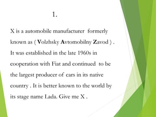 1.
X is a automobile manufacturer formerly
known as ( Volzhsky Avtomobilny Zavod ) .
It was established in the late 1960s in
cooperation with Fiat and continued to be
the largest producer of cars in its native
country . It is better known to the world by
its stage name Lada. Give me X .
 