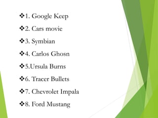 1. Google Keep
2. Cars movie
3. Symbian
4. Carlos Ghosn
5.Ursula Burns
6. Tracer Bullets
7. Chevrolet Impala
8. Ford Mustang
 