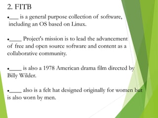 2. FITB
___ is a general purpose collection of software,
including an OS based on Linux.
____ Project's mission is to lead the advancement
of free and open source software and content as a
collaborative community.
____ is also a 1978 American drama film directed by
Billy Wilder.
____ also is a felt hat designed originally for women but
is also worn by men.
 
