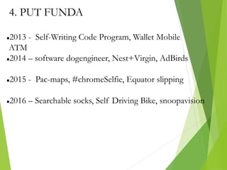 4. PUT FUNDA
2013 - Self-Writing Code Program, Wallet Mobile
ATM
2014 – software dogengineer, Nest+Virgin, AdBirds
2015 - Pac-maps, #chromeSelfie, Equator slipping
2016 – Searchable socks, Self Driving Bike, snoopavision
 