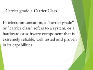 Carrier grade / Carrier Class
In telecommunication, a "carrier grade"
or "carrier class" refers to a system, or a
hardware or software component that is
extremely reliable, well tested and proven
in its capabilities
 