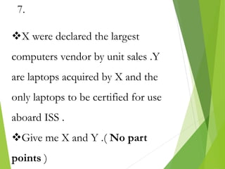 7.
X were declared the largest
computers vendor by unit sales .Y
are laptops acquired by X and the
only laptops to be certified for use
aboard ISS .
Give me X and Y .( No part
points )
 