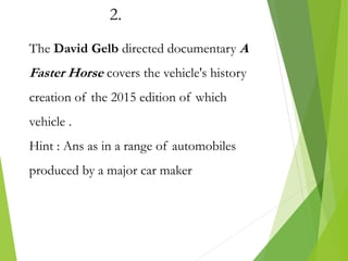 2.
The David Gelb directed documentary A
Faster Horse covers the vehicle's history
creation of the 2015 edition of which
vehicle .
Hint : Ans as in a range of automobiles
produced by a major car maker
 