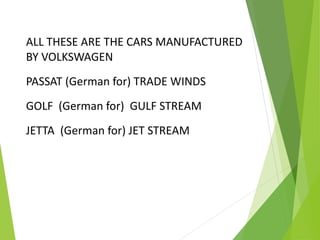 ALL THESE ARE THE CARS MANUFACTURED
BY VOLKSWAGEN
PASSAT (German for) TRADE WINDS
GOLF (German for) GULF STREAM
JETTA (German for) JET STREAM
 