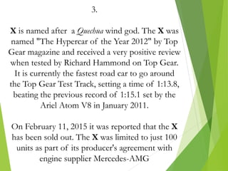 3.
X is named after a Quechua wind god. The X was
named "The Hypercar of the Year 2012" by Top
Gear magazine and received a very positive review
when tested by Richard Hammond on Top Gear.
It is currently the fastest road car to go around
the Top Gear Test Track, setting a time of 1:13.8,
beating the previous record of 1:15.1 set by the
Ariel Atom V8 in January 2011.
On February 11, 2015 it was reported that the X
has been sold out. The X was limited to just 100
units as part of its producer's agreement with
engine supplier Mercedes-AMG
 
