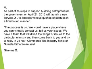 4.
As part of its steps to support budding entrepreneurs,
the government on April 21, 2016 will launch a new
service, X , to address various queries of startups in
a timebound manner.
"The process is on. We would have a place where
you can virtually contact us, tell us your issues. We
have a team that will divert the things or issues to the
particular ministry and then come back to you and try
to reply in 24 hrs," Commerce and Industry Minister
Nirmala Sitharaman said.
Give me X.
 