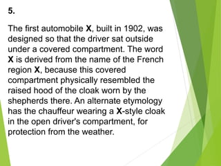 5.
The first automobile X, built in 1902, was
designed so that the driver sat outside
under a covered compartment. The word
X is derived from the name of the French
region X, because this covered
compartment physically resembled the
raised hood of the cloak worn by the
shepherds there. An alternate etymology
has the chauffeur wearing a X-style cloak
in the open driver's compartment, for
protection from the weather.
 