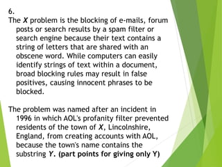 6.
The X problem is the blocking of e-mails, forum
posts or search results by a spam filter or
search engine because their text contains a
string of letters that are shared with an
obscene word. While computers can easily
identify strings of text within a document,
broad blocking rules may result in false
positives, causing innocent phrases to be
blocked.
The problem was named after an incident in
1996 in which AOL's profanity filter prevented
residents of the town of X, Lincolnshire,
England, from creating accounts with AOL,
because the town's name contains the
substring Y. (part points for giving only Y)
 