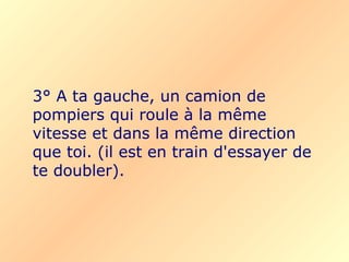 3° A ta gauche, un camion de
pompiers qui roule à la même
vitesse et dans la même direction
que toi. (il est en train d'essayer de
te doubler).
 