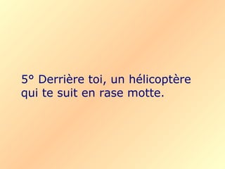 5° Derrière toi, un hélicoptère
qui te suit en rase motte.
 