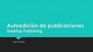 Autoedición de publicaciones 
Desktop Publishing 
Iván Torres 
 