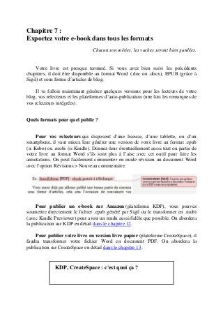 Chapitre 7 :
Exportez votre e-book dans tous les formats
Chacun son métier, les vaches seront bien gardées.
Votre livre est presque terminé. Si vous avez bien suivi les précédents
chapitres, il doit être disponible au format Word (.doc ou .docx), EPUB (grâce à
Sigil) et sous forme d’articles de blog.
Il va falloir maintenant générer quelques versions pour les lecteurs de votre
blog, vos relecteurs et les plateformes d’auto-publication (une fois les remarques de
vos relecteurs intégrées).
Quels formats pour quel public ?
Pour vos relecteurs qui disposent d’une liseuse, d’une tablette, ou d’un
smartphone, il vaut mieux leur générer une version de votre livre au format .epub
(si Kobo) ou .mobi (si Kindle). Donnez-leur éventuellement aussi tout ou partie de
votre livre au format Word s’ils sont plus à l’aise avec cet outil pour faire les
annotations. On peut facilement commenter en mode révision un document Word
avec l'option Révisions > Nouveau commentaire.
Pour publier un e-book sur Amazon (plateforme KDP), vous pouvez
soumettre directement le fichier .epub généré par Sigil ou le transformer en .mobi
(avec Kindle Previewer) pour avoir un rendu aussi fidèle que possible. On abordera
la publication sur KDP en détail dans le chapitre 12.
Pour publier votre livre en version livre papier (plateforme CreateSpace), il
faudra transformer votre fichier Word en document PDF. On abordera la
publication sur CreateSpace en détail dans le chapitre 13.
KDP, CreateSpace : c'est quoi ça ?
 