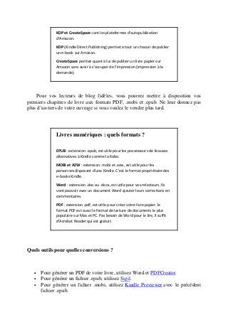 KDP et CreateSpace sont les plateformes d'autopublication
d'Amazon.
KDP (Kindle Direct Publishing) permet à tout un chacun de publier
un e-book sur Amazon.
CreateSpace permet quant à lui de publier un livre papier sur
Amazon sans avoir à s'occuper de l'impression (impression à la
demande).
Pour vos lecteurs de blog fidèles, vous pourrez mettre à disposition vos
premiers chapitres de livre aux formats PDF, .mobi et .epub. Ne leur donnez pas
plus d’un tiers de votre ouvrage si vous voulez le vendre plus tard.
Livres numériques : quels formats ?
EPUB : extension .epub, est utile pour les possesseurs de liseuses
alternatives à Kindle comme la Kobo.
MOBI et AZW : extension .mobi et .azw, est utile pour les
personnes disposant d'une Kindle. C'est le format propriétaire des
e-books Kindle.
Word : extension .doc ou .docx, est utile pour vos relecteurs. Ils
vont pouvoir avec un document Word ajouter leurs corrections en
commentaires.
PDF : extension .pdf, est utile pour créer votre livre papier. le
format PDF est aussi le format de lecture de documents le plus
populaire sur Mac et PC. Pas besoin de Word pour le lire, il suffit
d'Acrobat Reader qui est gratuit.
Quels outils pour quelles conversions ?
• Pour générer un PDF de votre livre, utilisez Word et PDFCreator.
• Pour générer un fichier .epub, utilisez Sigil.
• Pour générer un fichier .mobi, utilisez Kindle Previewer avec le précédent
fichier .epub.
 