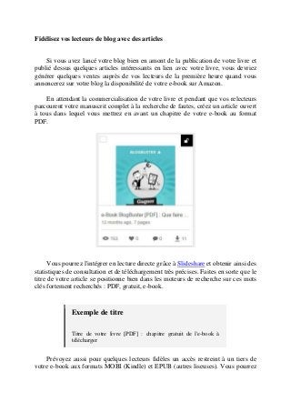 Fidélisez vos lecteurs de blog avec des articles
Si vous avez lancé votre blog bien en amont de la publication de votre livre et
publié dessus quelques articles intéressants en lien avec votre livre, vous devriez
générer quelques ventes auprès de vos lecteurs de la première heure quand vous
annoncerez sur votre blog la disponibilité de votre e-book sur Amazon.
En attendant la commercialisation de votre livre et pendant que vos relecteurs
parcourent votre manuscrit complet à la recherche de fautes, créez un article ouvert
à tous dans lequel vous mettrez en avant un chapitre de votre e-book au format
PDF.
Vous pourrez l'intégrer en lecture directe grâce à Slideshare et obtenir ainsi des
statistiques de consultation et de téléchargement très précises. Faites en sorte que le
titre de votre article se positionne bien dans les moteurs de recherche sur ces mots
clés fortement recherchés : PDF, gratuit, e-book.
Exemple de titre
Titre de votre livre [PDF] : chapitre gratuit de l'e-book à
télécharger
Prévoyez aussi pour quelques lecteurs fidèles un accès restreint à un tiers de
votre e-book aux formats MOBI (Kindle) et EPUB (autres liseuses). Vous pourrez
 