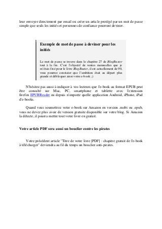 leur envoyer directement par email ou créer un article protégé par un mot de passe
simple que seuls les initiés et personnes de confiance pourront deviner.
Exemple de mot de passe à deviner pour les
initiés
Le mot de passe se trouve dans le chapitre 27 de BlogBuster
tout à la fin. C’est l’objectif de ventes mensuelles que je
m’étais fixé pour le livre BlogBuster, il est actuellement de 90,
vous pourrez constater que l’ambition était au départ plus
grande et débloquer ainsi votre e-book ;)
N'hésitez pas aussi à indiquer à vos lecteurs que l'e-book au format EPUB peut
être consulté sur Mac, PC, smartphone et tablette avec l'extension
firefox EPUBReader ou depuis n'importe quelle application Android, iPhone, iPad
d'e-books.
Quand vous soumettrez votre e-book sur Amazon en version .mobi ou .epub,
vous ne devez plus avoir de version gratuite disponible sur votre blog. Si Amazon
la détecte, il pourra mettre tout votre livre en gratuit.
Votre article PDF sera aussi un bouclier contre les pirates
Votre précédent article "Titre de votre livre [PDF] : chapitre gratuit de l'e-book
à télécharger" deviendra au fil du temps un bouclier anti-pirates.
 