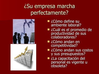 ¿Su empresa marcha perfectamente? ¿Cómo define su ambiente laboral? ¿Cuál es el promedio de productividad de sus colaboradores? ¿Cómo andan en competitividad? ¿Cómo andan sus costos y sus presupuestos? ¿La capacitación del personal es vigente u obsoleta? 