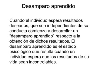Cuando el individuo espera resultados
deseados, que son independientes de su
conducta comienza a desarrollar un
“desamparo aprendido” respecto a la
obtención de dichos resultados. El
desamparo aprendido es el estado
psicológico que resulta cuando un
individuo espera que los resultados de su
vida sean incontrolables.
Desamparo aprendido
 