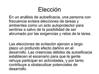 En un análisis de autoeficacia, una persona con
frecuencia evitara elecciones de tareas y
ambientes como un acto autoprotector para
sentirse a salvo de la posibilidad de ser
abrumado por las exigencias y retos de la tarea.
Las elecciones de evitación ejercen a largo
plazo un profundo efecto dañino en el
desarrollo. Las creencias débiles de autoeficacia
establecen el escenario para que la gente
rehuya participar en actividades, y por tanto
contribuye a obstaculizar potenciales de
desarrollo.
Elección
 