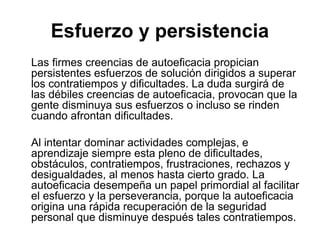Las firmes creencias de autoeficacia propician
persistentes esfuerzos de solución dirigidos a superar
los contratiempos y dificultades. La duda surgirá de
las débiles creencias de autoeficacia, provocan que la
gente disminuya sus esfuerzos o incluso se rinden
cuando afrontan dificultades.
Al intentar dominar actividades complejas, e
aprendizaje siempre esta pleno de dificultades,
obstáculos, contratiempos, frustraciones, rechazos y
desigualdades, al menos hasta cierto grado. La
autoeficacia desempeña un papel primordial al facilitar
el esfuerzo y la perseverancia, porque la autoeficacia
origina una rápida recuperación de la seguridad
personal que disminuye después tales contratiempos.
Esfuerzo y persistencia
 