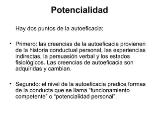 Hay dos puntos de la autoeficacia:
• Primero: las creencias de la autoeficacia provienen
de la historia conductual personal, las experiencias
indirectas, la persuasión verbal y los estados
fisiológicos. Las creencias de autoeficacia son
adquiridas y cambian.
• Segundo: el nivel de la autoeficacia predice formas
de la conducta que se llama “funcionamiento
competente” o “potencialidad personal”.
Potencialidad
 
