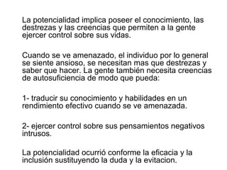 La potencialidad implica poseer el conocimiento, las
destrezas y las creencias que permiten a la gente
ejercer control sobre sus vidas.
Cuando se ve amenazado, el individuo por lo general
se siente ansioso, se necesitan mas que destrezas y
saber que hacer. La gente también necesita creencias
de autosuficiencia de modo que pueda:
1- traducir su conocimiento y habilidades en un
rendimiento efectivo cuando se ve amenazada.
2- ejercer control sobre sus pensamientos negativos
intrusos.
La potencialidad ocurrió conforme la eficacia y la
inclusión sustituyendo la duda y la evitacion.
 
