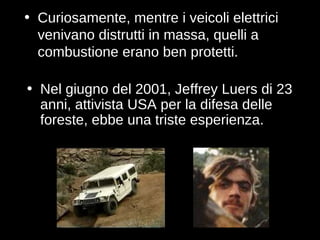 Curiosamente, mentre i veicoli elettrici venivano distrutti in massa, quelli a combustione erano ben protetti. Nel giugno del 2001, Jeffrey Luers di 23 anni, attivista USA per la difesa delle foreste, ebbe una triste esperienza. 
