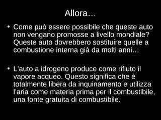 Allora… Come può essere possibile che queste auto non vengano promosse a livello mondiale?  Queste auto dovrebbero sostituire quelle a combustione interna già da molti anni… L’auto a idrogeno produce come rifiuto il vapore acqueo. Questo significa che è totalmente libera da inquinamento e utilizza l’aria come materia prima per il combustibile, una fonte gratuita di combustibile. 