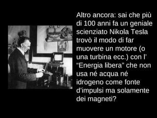 Altro ancora: sai che più di 100 anni fa un geniale scienziato Nikola Tesla trovò il modo di far muovere un motore (o una turbina ecc.) con l’ “Energia libera” che non usa né acqua né idrogeno come fonte d’impulsi ma solamente dei magneti? 