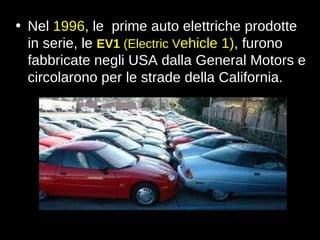 Nel  1996 , le  prime auto elettriche prodotte in serie, le  EV1  (Electric V ehicle 1) , furono fabbricate negli USA dalla General Motors e circolarono per le strade della California. 