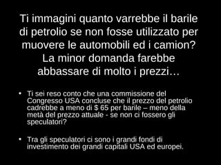Ti immagini quanto varrebbe il barile di petrolio se non fosse utilizzato per muovere le automobili ed i camion? La minor domanda farebbe abbassare di molto i prezzi… Ti sei reso conto che una commissione del Congresso USA concluse che il prezzo del petrolio cadrebbe a meno di $ 65 per barile – meno della metà del prezzo attuale - se non ci fossero gli speculatori? Tra gli speculatori ci sono i grandi fondi di investimento dei grandi capitali USA ed europei.   