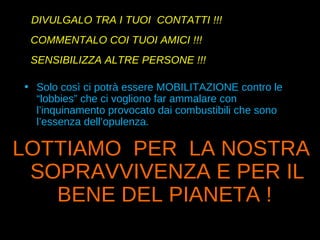 DIVULGALO TRA I TUOI  CONTATTI !!! COMMENTALO COI TUOI AMICI !!! SENSIBILIZZA ALTRE PERSONE !!! Solo così ci potrà essere MOBILITAZIONE contro le “lobbies” che ci vogliono far ammalare con l’inquinamento provocato dai combustibili che sono l’essenza dell’opulenza. LOTTIAMO  PER  LA NOSTRA SOPRAVVIVENZA E PER IL BENE DEL PIANETA !   