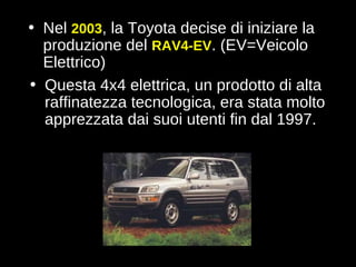 Questa 4x4 elettrica, un prodotto di alta raffinatezza tecnologica, era stata molto apprezzata dai suoi utenti fin dal 1997.  Nel  2003 , la Toyota decise di iniziare la produzione del  RAV4-EV . (EV=Veicolo Elettrico)   