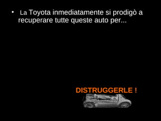 La  Toyota inmediatamente si prodigò a recuperare tutte queste auto per... DISTRUGGERLE !   
