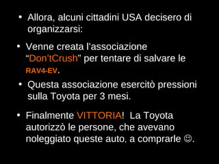 Finalmente  VITTORIA !  La Toyota autorizzò le persone, che avevano noleggiato queste auto ,  a comprarle   . Allora, alcuni cittadini USA decisero di organizzarsi: Venne creata l’associazione “ Don’tCrush ” per tentare di salvare le  RAV4‑EV . Questa associazione esercitò pressioni sulla Toyota per 3 mesi. 