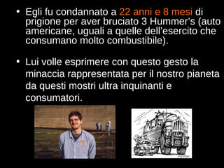 Egli fu condannato a  22 anni e 8 mesi  di prigione per aver bruciato 3 Hummer’s (auto americane, uguali a quelle dell’esercito che consumano molto combustibile). Lui volle esprimere con questo gesto la minaccia rappresentata per il nostro pianeta da questi mostri ultra inquinanti e consumatori. 