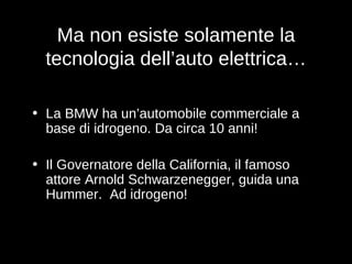 Ma non esiste solamente la tecnologia dell’auto elettrica… La BMW ha un’automobile commerciale a base di idrogeno. Da circa 10 anni! Il Governatore della California, il famoso attore Arnold Schwarzenegger, guida una Hummer.  Ad idrogeno! 
