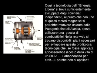 Oggi la tecnologia dell’ “Energia Libera” si trova sufficientemente sviluppata dagli scienziati indipendenti, al punto che con uno di questi motori magnetici si potrebbe muovere un’auto dalla Patagonia fino all’Alaska, senza utilizzare una  goccia di combustibile! Nella rete web si trovano disponibili i piani necessari per sviluppare questa prodigiosa tecnologia che, se fosse applicata, abbasserebbe il costo della vita di un 80%! … L’abbondanza per tutti!...E perché non si applica? 