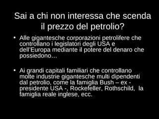 Sai a chi non interessa che scenda il prezzo del petrolio? Alle gigantesche corporazioni petrolifere che controllano i legislatori degli USA e dell’Europa mediante il potere del denaro che possiedono… Ai grandi capitali familiari che controllano molte industrie gigantesche multi dipendenti dal petrolio, come la famiglia Bush – ex - presidente USA -, Rockefeller, Rothschild,  la famiglia reale inglese, ecc. 