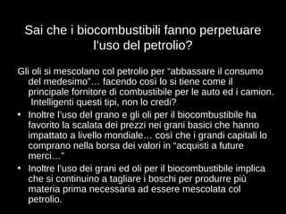 Sai che i biocombustibili fanno perpetuare l’uso del petrolio? Gli oli si mescolano col petrolio per “abbassare il consumo del medesimo”… facendo così lo si tiene come il principale fornitore di combustibile per le auto ed i camion.  Intelligenti questi tipi, non lo credi? Inoltre l’uso del grano e gli oli per il biocombustibile ha favorito la scalata dei prezzi nei grani basici che hanno impattato a livello mondiale… così che i grandi capitali lo comprano nella borsa dei valori in “acquisti a future merci…” Inoltre l’uso dei grani ed oli per il biocombustibile implica che si continuino a tagliare i boschi per produrre più materia prima necessaria ad essere mescolata col petrolio. 