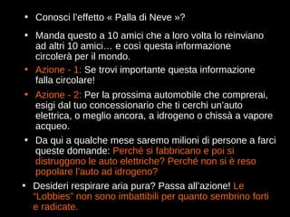 Conosci l’effetto « Palla di Neve »? Manda questo a 10 amici che a loro volta lo reinviano ad altri 10 amici… e così questa informazione circolerà per il mondo. Azione - 1:  Se trovi importante questa informazione falla circolare! Da qui a qualche mese saremo milioni di persone a farci queste domande:  Perché si fabbricano e poi si distruggono le auto elettriche? Perché non si è reso popolare l’auto ad idrogeno? Azione - 2:  Per la prossima automobile che comprerai, esigi dal tuo concessionario che ti cerchi un’auto elettrica, o meglio ancora, a idrogeno o chissà a vapore acqueo. Desideri respirare aria pura?  Passa all’azione !  Le “Lobbies” non sono imbattibili per quanto sembrino forti e radicate. 