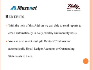 BENEFITS
 With the help of this Add-on we can able to send reports to
email automatically in daily, weekly and monthly basis.
 You can also select multiple Debtors/Creditors and
automatically Email Ledger Accounts or Outstanding
Statements to them.
 