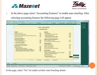 3. In the above page select “Accounting Features” to enable auto emailing. After
selecting accounting features the following page will appear
In this page, select “Yes” for enable set/alter Auto Emailing details.
 