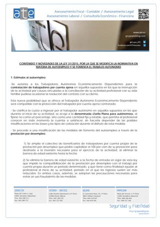 CONTENIDO Y NOVEDADES DE LA LEY 31/2015, POR LA QUE SE MODIFICA LA NORMATIVA EN
MATERIA DE AUTOEMPLEO Y SE FOMENTA EL TRABAJO AUTONOMO
1. Estímulos al autoempleo
-Se autoriza a los Trabajadores Autónomos Económicamente Dependientes para la
contratación de trabajadores por cuenta ajena en aquellos supuestos en los que la interrupción
de la actividad por causas vinculadas a la conciliación de su actividad profesional con su vida
familiar pudiese ocasionar la resolución del contrato con su cliente.
Esta nueva posibilidad que se ofrece al Trabajador Autónomo Económicamente Dependiente
será compatible con la protección del trabajador por cuenta ajena contratado.
- Se clarifica la cuota a ingresar por el trabajador autónomo en aquellos supuestos en los que
durante el inicio de su actividad, se acoja a la denominada «Tarifa Plana para autónomos», al
fijarse no como un porcentaje, sino como una cantidad fija y estable, que permita al profesional
conocer en todo momento la cuantía a satisfacer, sin hacerla depender de las posibles
modificaciones en las bases y los tipos de cotización durante el disfrute de esta medida.
- Se procede a una modificación de las medidas de fomento del autoempleo a través de la
prestación por desempleo:
1) Se amplía el colectivo de beneficiarios de trabajadores por cuenta propia de la
prestación por desempleo que podrá capitalizar el 100 por cien de su prestación para
destinarla a la inversión necesaria para el ejercicio de la actividad, al eliminar la
barrera de edad existente hasta la fecha;
2) Se elimina la barrera de edad existente a la fecha de entrada en vigor de esta ley
que impide la compatibilización de la prestación por desempleo con el trabajo por
cuenta propia durante un periodo determinado, y que tiene como finalidad ayudar al
profesional al inicio de su actividad, periodo en el que los ingresos suelen ser más
reducidos. En ambos casos, además, se adoptan las precauciones necesarias para
evitar un uso fraudulento de las medidas.
 